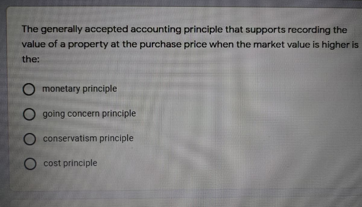 The generally accepted accounting principle that supports recording the
value of a property at the purchase price when the market value is higher is
the:
O monetary principle
O going concern principle
O conservatism principle
O cost principle
