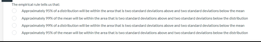 The empirical rule tells us that:
Approximately 95% of a distribution will be within the area that is two standard deviations above and two standard deviations below the mean
Approximately 99% of the mean will be within the area that is two standard deviations above and two standard deviations below the distribution
Approximately 99% of a distribution will be within the area that is two standard deviations above and two standard deviations below the mean
Approximately 95% of the mean will be within the area that is two standard deviations above and two standard deviations below the distribution
OOOO