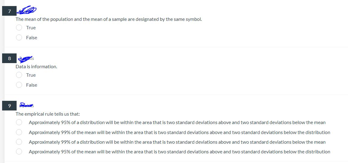 7
The mean of the population and the mean of a sample are designated by the same symbol.
True
False
Data is information.
True
False
The empirical rule tells us that:
Approximately 95% of a distribution will be within the area that is two standard deviations above and two standard deviations below the mean
Approximately 99% of the mean will be within the area that is two standard deviations above and two standard deviations below the distribution
Approximately 99% of a distribution will be within the area that is two standard deviations above and two standard deviations below the mean
Approximately 95% of the mean will be within the area that is two standard deviations above and two standard deviations below the distribution
8
9
0000