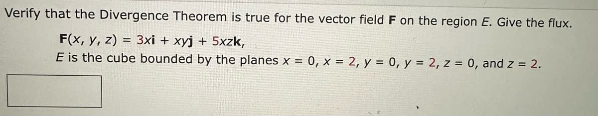 Verify that the Divergence Theorem is true for the vector field F on the region E. Give the flux.
F(x, y, z)
= 3xi + xyj + 5xzk,
E is the cube bounded by the planes x = = 0, x = 2, y = 0, y = 2, z = 0, and z = 2.