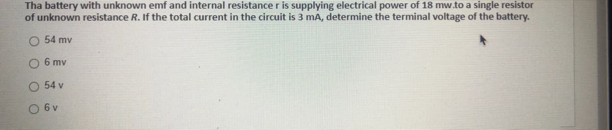 Tha battery with unknown emf and internal resistancer is supplying electrical power of 18 mw.to a single resistor
of unknown resistance R. If the total current in the circuit is 3 mA, determine the terminal voltage of the battery.
54 mv
O 6 mv
O 54 v
O 6 v
