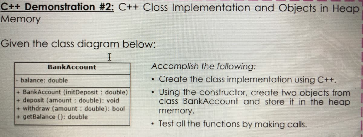 C++ Demonstration #2: C++ Class Implementation and Objects in Heap
Memory
Given the class diagram below:
BankAccount
Accomplish the following:
balance: double
Create the class implementation using C++.
+ BankAccount (initDeposit : double)
+ deposit (amount : double): void
+ withdraw (amount : double): bool
+ getBalance (): double
Using the constructor, create two objects from
class BankACCount and store it in the heap
memory.
Test all the functions by making calls.
