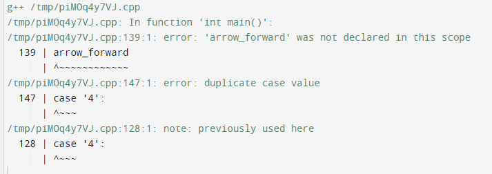 g++ /tmp/piM0q4y7VJ.cpp
/ tmp/piMOq4y7VJ.cpp: In function 'int main()':
/ tmp/piMOq4y7VJ.cpp:139:1: error: 'arrow_forward' was not declared in this scope
139 | arrow_forward
/ tmp/piMOq4y7VJ.cpp:147:1: error: duplicate case value
147 | case '4':
/ tmp/piMOq4y7VJ.cpp:128:1: note: previously used here
128 | case '4':
