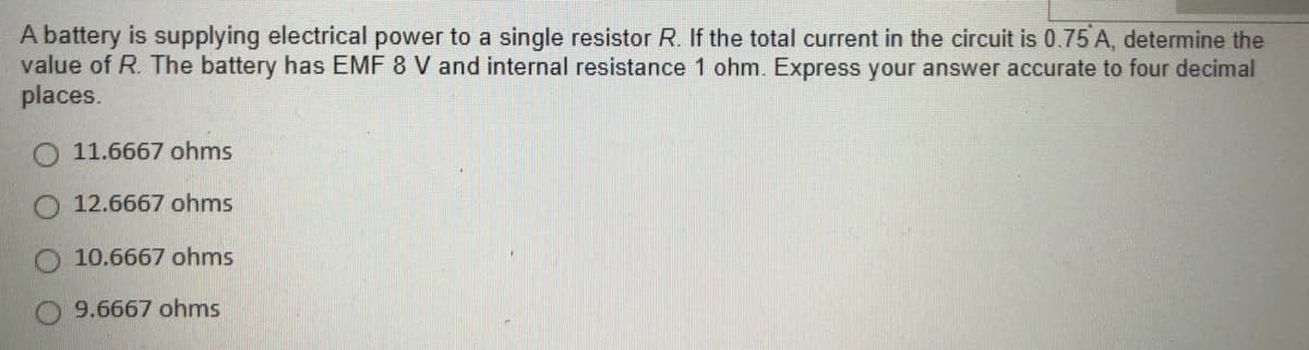 A battery is supplying electrical power to a single resistor R. If the total current in the circuit is 0.75 A, determine the
value of R. The battery has EMF 8 V and internal resistance 1 ohm. Express your answer accurate to four decimal
places.
O 11.6667 ohms
12.6667 ohms
10.6667 ohms
9.6667 ohms
