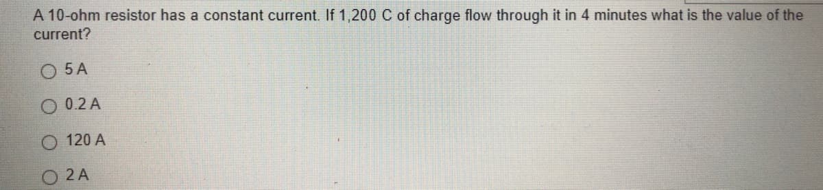 A 10-ohm resistor has a constant current. If 1,200 C of charge flow through it in 4 minutes what is the value of the
current?
5 A
0.2 A
120 A
2 A
