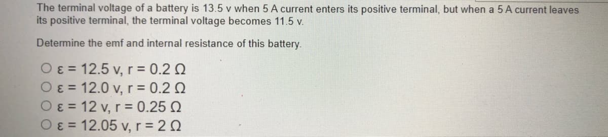 The terminal voltage of a battery is 13.5 v when 5 A current enters its positive terminal, but when a 5 A current leaves
its positive terminal, the terminal voltage becomes 11.5 v.
Determine the emf and internal resistance of this battery.
O ɛ = 12.5 v, r= 0.2 Q
O ɛ = 12.0 v, r= 0.2 Q
O ɛ = 12 v, r = 0.25 Q
O= 12.05 v, r 20
