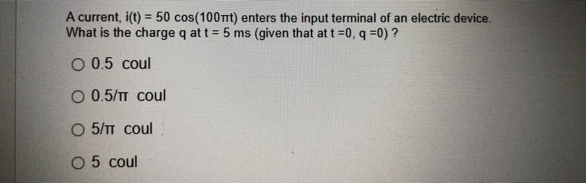 A current, i(t) = 50 cos(100mt) enters the input terminal of an electric device.
What is the charge q at t = 5 ms (given that at t =0, q =0) ?
%3D
O 0.5 coul
O 0.5/TT coul
O 5/T coul
O 5 coul
