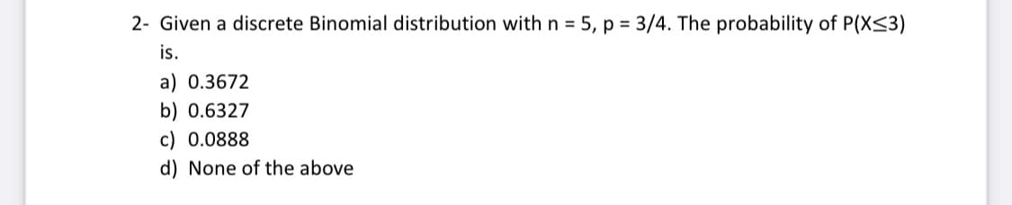 2- Given a discrete Binomial distribution with n = 5, p = 3/4. The probability of P(X<3)
is.
a) 0.3672
b) 0.6327
c) 0.0888
d) None of the above
