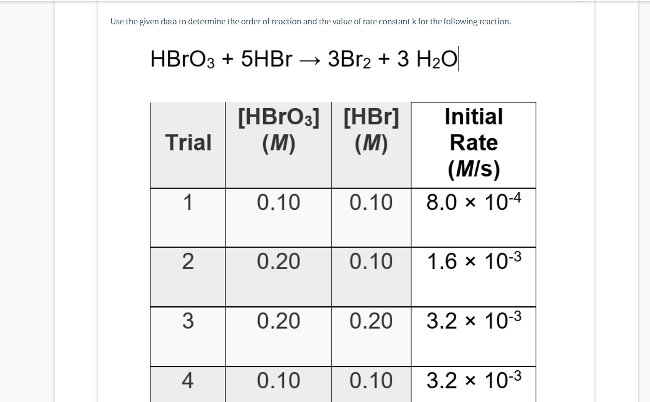 Use the given data to determine the order of reaction and the value of rate constant k for the following reaction.
HBrОз + 5HBr - ЗBr2 + 3 Н2О|
[HBrОз]| [НBr]
(M)
(M)
Initial
Trial
Rate
(M/s)
1
0.10
0.10
8.0 x 104
0.20
0.10
1.6 x 10-3
0.20
0.20
3.2 x 10-3
4
0.10
0.10
3.2 х 10-3
3.
