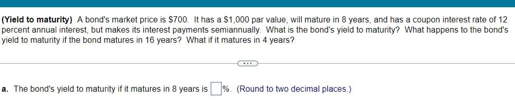 (Yield to maturity) A bond's market price is $700. It has a $1,000 par value, will mature in 8 years, and has a coupon interest rate of 12
percent annual interest, but makes its interest payments semiannually. What is the bond's yield to maturity? What happens to the bond's
yield to maturity if the bond matures in 16 years? What if it matures in 4 years?
a. The bond's yield to maturity if it matures in 8 years is %. (Round to two decimal places.)
