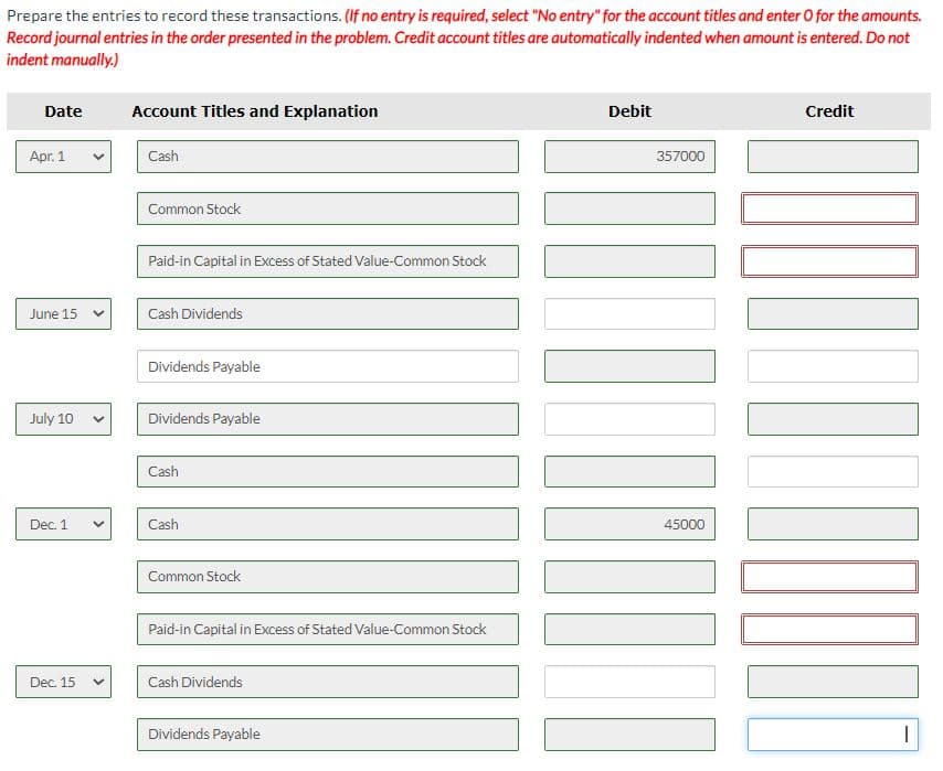 Prepare the entries to record these transactions. (If no entry is required, select "No entry" for the account titles and enter O for the amounts.
Record journal entries in the order presented in the problem. Credit account titles are automatically indented when amount is entered. Do not
indent manually.)
Date
Account Titles and Explanation
Debit
Credit
Apr. 1
Cash
357000
Common Stock
Paid-in Capital in Excess of Stated Value-Common Stock
June 15
Cash Dividends
Dividends Payable
July 10
Dividends Payable
Cash
Dec. 1
Cash
45000
Common Stock
Paid-in Capital in Excess of Stated Value-Common Stock
Dec. 15
Cash Dividends
Dividends Payable
