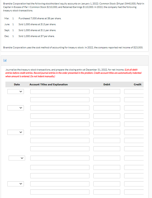 Bramble Corporation had the following stockholders' equity accounts on January 1, 2022: Common Stock (54 par) 5440,000, Paid-in
Capital in Excess of Par-Common Stock $210,000, and Retained Earnings $110,000. In 2022, the company had the following
treasury stock transactions.
Mar. 1
Purchased 7,000 shares at $8 per share.
June 1
Sold 1,000 shares at $13 per share.
Sept. 1
Sold 1,000 shares at $11 per share.
Dec.
Sold 1,000 shares at $7 per share.
Bramble Corporation uses the cost method of accounting for treasury stock. In 2022, the company reported net income of $25,000.
(a)
Journalize the treasury stock transactions, and prepare the closing entry at December 31, 2022, for net income. (List all debit
entries before credit entries. Record journal entries in the order presented in the problem. Credit account titles are automatically indented
when amount is entered. Do not indent manually.)
Date
Account Titles and Explanation
Debit
Credit
>
