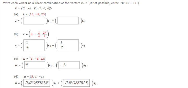 Write each vector as a linear combination of the vectors in s. (If not possible, enter IMPOSSIBLE.)
S = {(2, -1, 3), (5, 0, 4)}
(a) z = (13, -9, 23)
v =| 8,
(c)
w = (1, -8, 12)
)s: + ( –3
W =
8
(d)
u = (5, 1, -1)
IMPOSSIBLE s1 + ( IMPOSSIBLE s2
u =
14
