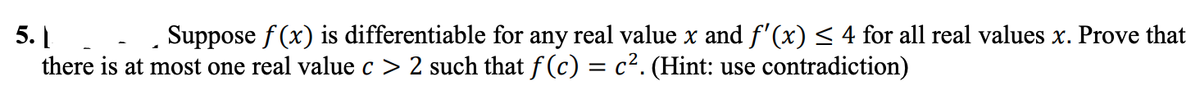 5. |. - Suppose f (x) is differentiable for any real value x and f'(x) < 4 for all real values x. Prove that
there is at most one real value c > 2 such that f (c) = c². (Hint: use contradiction)
