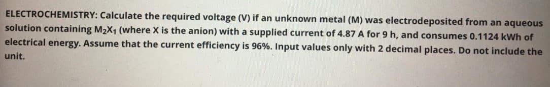 ELECTROCHEMISTRY: Calculate the required voltage (V) if an unknown metal (M) was electrodeposited from an aqueous
solution containing M2X1 (where X is the anion) with a supplied current of 4.87 A for 9 h, and consumes 0.1124 kWh of
electrical energy. Assume that the current efficiency is 96%. Input values only with 2 decimal places. Do not include the
unit.
