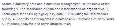 Create a summary note about database management. On the basis of the
following 1. The importance of data and information to an organization. 2.
Techniques for ensuring high-quality data. 3. Evaluating the information's
quality. 4. Benefits of storing data in a database 5. Databases of many sorts.
6. Database analysts' and administrators' roles
