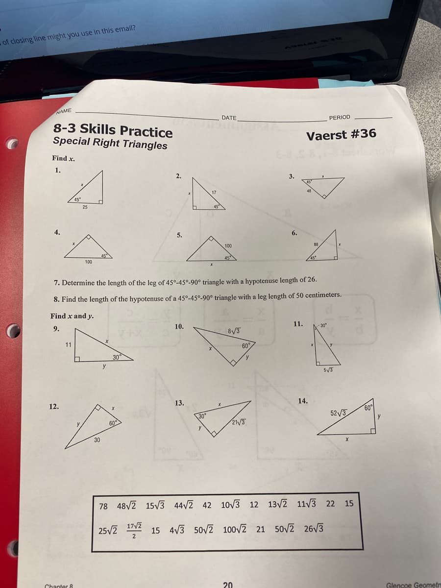 of closing line might you use in this email?
NAME
DATE
8-3 Skills Practice
Special Right Triangles
PERIOD
Vaerst #36
Find x.
1.
2.
3.
45°
17
48
45°
25
45
4.
5.
6.
100
88
45
45
100
45°
7. Determine the length of the leg of 45°-45°-90° triangle with a hypotenuse length of 26.
8. Find the length of the hypotenuse of a 45°-45º-90° triangle with a leg length of 50 centimeters.
Find x and y.
9.
10.
11.
- 30*
+2
8/3
11
60°
30°
y
5V3
12.
13.
14.
60
30°
52/3
60
21/3
y
30
78 48V2 15V3 44/2 42 10V3 12 13/2 11/3 22 15
25/2
17/2
2
15 4V3 50/2
100V2 21 50V2 26V3
Chanter 8
20
Glencoe Geometr
