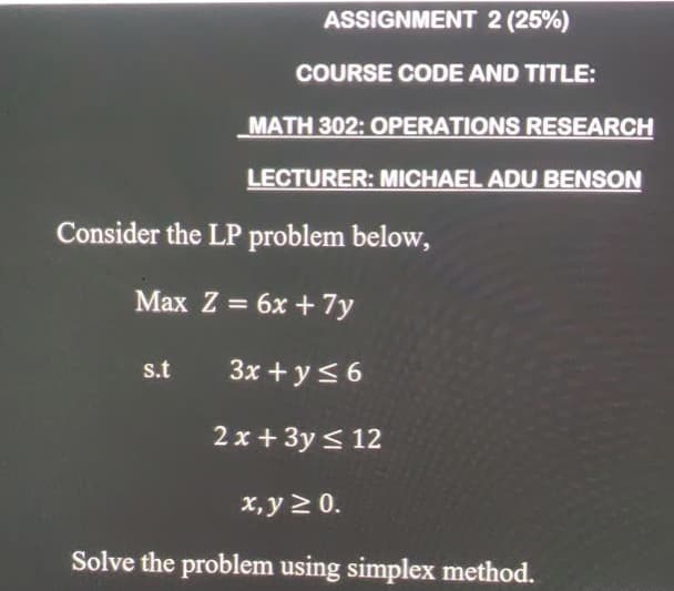 ASSIGNMENT 2 (25%)
COURSE CODE AND TITLE:
MATH 302: OPERATIONS RESEARCH
LECTURER: MICHAEL ADU BENSON
Consider the LP problem below,
Max Z = 6x + 7y
s.t
3x + y< 6
2 x + 3y < 12
x, y 2 0.
Solve the problem using simplex method.
