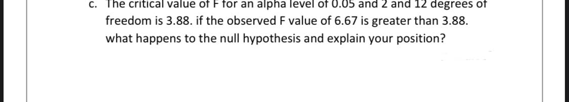 C. The critical value of F for an alpha level of 0.05 and 2 and 12 degrees of
freedom is 3.88. if the observed F value of 6.67 is greater than 3.88.
what happens to the null hypothesis and explain your position?
