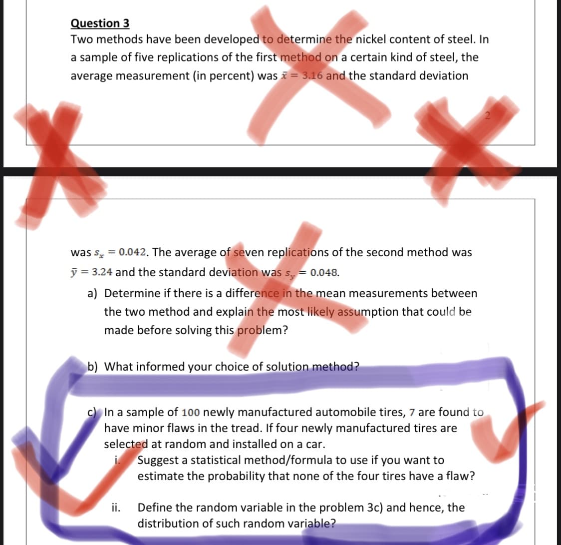 Question 3
Two methods have been developed to determine the nickel content of steel. In
a sample of five replications of the first method on a certain kind of steel, the
average measurement (in percent) was = 3.16 and the standard deviation
was s, = 0.042. The average of seven replications of the second method was
ỹ = 3.24 and the standard deviation was s = 0.048.
a) Determine if there is a difference in the mean measurements between
the two method and explain the most likely assumption that could be
made before solving this problem?
b) What informed your choice of solution method?
c) In a sample of 100 newly manufactured automobile tires, 7 are found to
have minor flaws in the tread. If four newly manufactured tires are
selected at random and installed on a car.
Suggest a statistical method/formula to use if you want to
estimate the probability that none of the four tires have a flaw?
Define the random variable in the problem 3c) and hence, the
distribution of such random variable?
ii.
