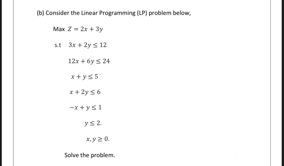(b) Consider the Linear Programming (LP) problem below,
Max Z = 2x + 3y
s.t
Зх + 2y < 12
12x + 6y < 24
x + y< 5
x + 2y < 6
-x + y<1
y< 2.
х, у 2 0.
Solve the problem.
