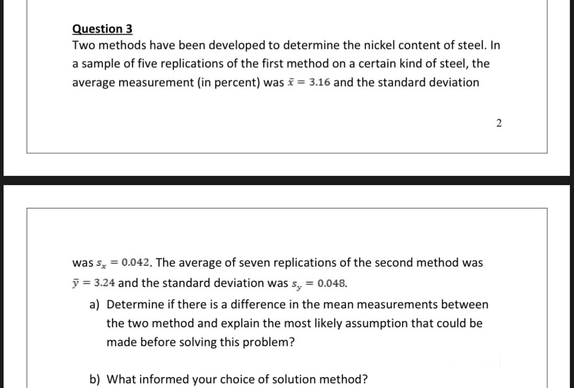 Question 3
Two methods have been developed to determine the nickel content of steel. In
a sample of five replications of the first method on a certain kind of steel, the
average measurement (in percent) was = 3.16 and the standard deviation
2
was s, = 0.042. The average of seven replications of the second method was
y = 3.24 and the standard deviation was s, = 0.048.
a) Determine if there is a difference in the mean measurements between
the two method and explain the most likely assumption that could be
made before solving this problem?
b) What informed your choice of solution method?
