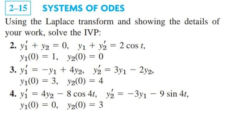 2-15
SYSTEMS OF ODES
Using the Laplace transform and showing the details of
your work, solve the IVP:
2. yi + y2 — 0, У1 + у2 — 2 cos t,
yı(0) = 1, y2(0) = 0
3. yi = -yı + 4y2, y2 = 3y1 – 2y2,
yı(0) = 3, y2(0) = 4
%3|
|
4. yi = 4y2 - 8 cos 4t, y2 = -3y1 – 9 sin 4t,
y1(0) = 0, y2(0) :
%3|
%3D
