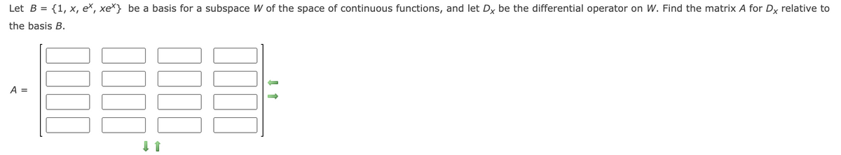 Let B = {1, x, eš, xe*} be a basis for a subspace W of the space of continuous functions, and let Dx be the differential operator on W. Find the matrix A for Dx relative to
the basis B.
A =
