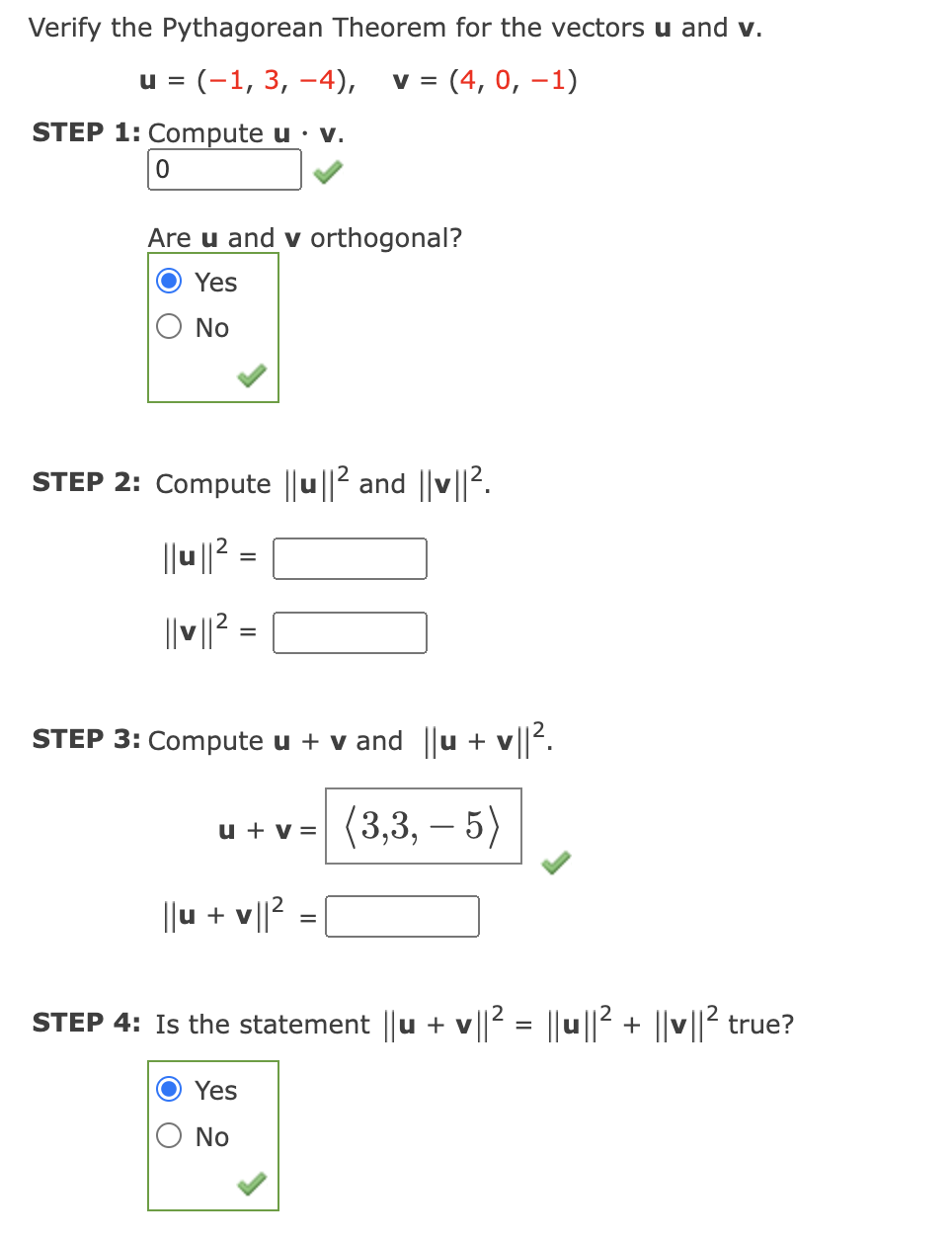 Verify the Pythagorean Theorem for the vectors u and v.
u = (-1, 3, –4),
v = (4, 0, –1)
STEP 1: Compute u · v.
Are u and v orthogonal?
Yes
No
STEP 2: Compute ||u ||2 and ||v||2.
||u ||? =
||||? =
STEP 3: Compute u + v and ||u + v||.
(3,3, – 5)
u + v =
||u + v||2
STEP 4: Is the statement ||u + v||2 = ||u||2 + ||v||2 true?
Yes
O No
