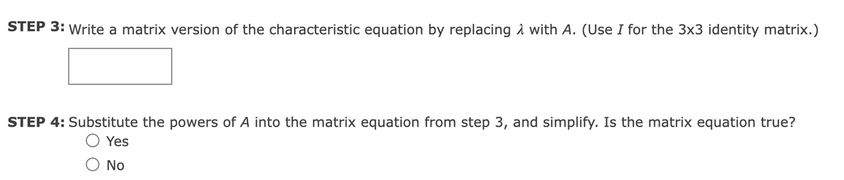 STEP 3: Write a matrix version of the characteristic equation by replacing with A. (Use I for the 3x3 identity matrix.)
STEP 4: Substitute the powers of A into the matrix equation from step 3, and simplify. Is the matrix equation true?
Yes
No
