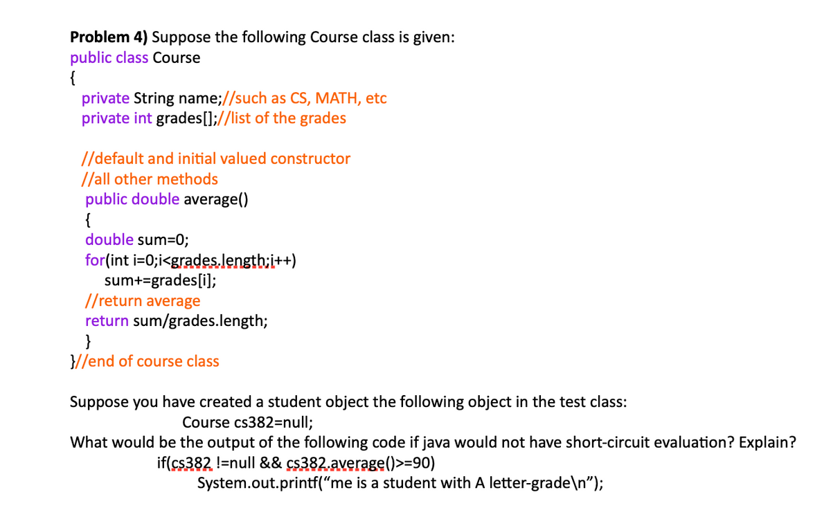 Problem 4) Suppose the following Course class is given:
public class Course
{
private String name;//such as CS, MATH, etc
private int grades[];//list of the grades
//default and initial valued constructor
//all other methods
public double average()
{
double sum=0;
for(int i=0;i<grades.length:i++)
sum+=grades[i];
//return average
return sum/grades.length;
}
}//end of course class
Suppose you have created a student object the following object in the test class:
Course cs382=null;
What would be the output of the following code if java would not have short-circuit evaluation? Explain?
if(cs382 !=null && cs382.average()>=90)
System.out.printf("me is a student with A letter-grade\n");
