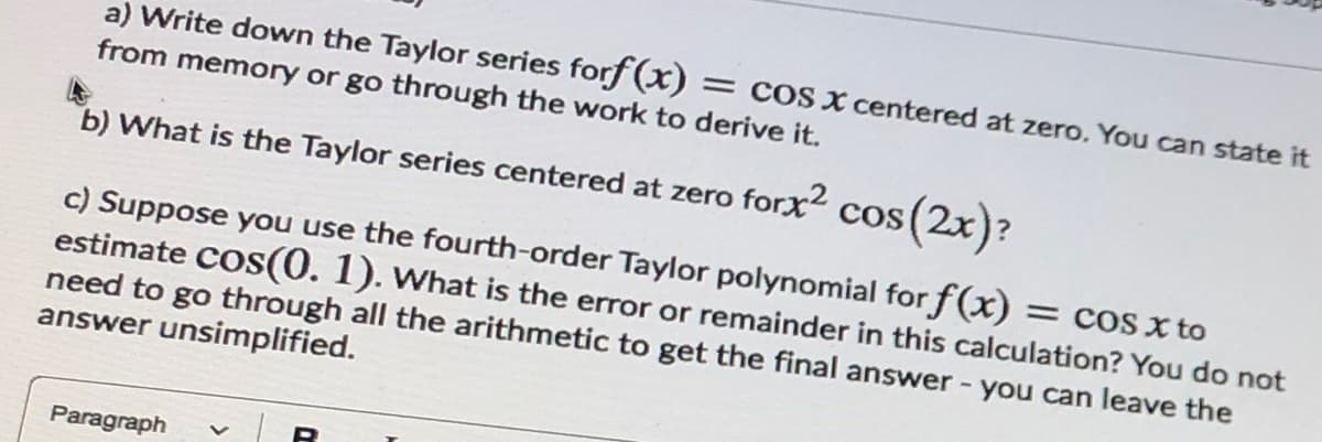 a) Write down the Taylor series forf (x) = cos x centered at zero. You can state it
from memory or go through the work to derive it.
b) What is the Taylor series centered at zero forx2 cos (2x)?
c) Suppose you use the fourth-order Taylor polynomial for f(x)
estimate COs(0. 1). What is the error or remainder in this calculation? You do not
need to go through all the arithmetic to get the final answer - you can leave the
answer unsimplified.
= COS X to
Paragraph
