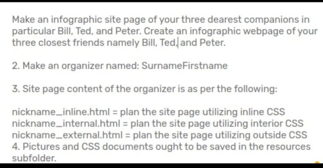 Make an infographic site page of your three dearest companions in
particular Bill, Ted, and Peter. Create an infographic webpage of your
three closest friends namely Bill, Ted, and Peter.
2. Make an organizer named: SurnameFirstname
3. Site page content of the organizer is as per the following:
nickname_inline.html = plan the site page utilizing inline CSS
nickname_internal.html = plan the site page utilizing interior CSS
nickname_external.html = plan the site page utilizing outside CSS
4. Pictures and CSS documents ought to be saved in the resources
subfolder.