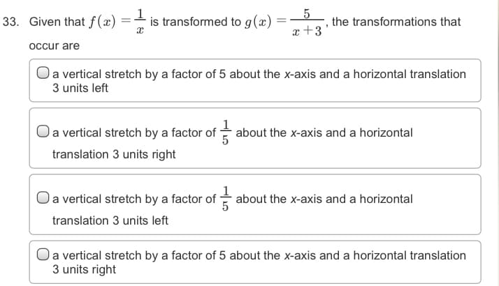 33. Given that ƒ (x)
is transformed to g(x)
the transformations that
x +3
occur are
a vertical stretch by a factor of 5 about the x-axis and a horizontal translation
3 units left
O a vertical stretch by a factor of
about the x-axis and a horizontal
translation 3 units right
Oa vertical stretch by a factor of -
about the x-axis and a horizontal
translation 3 units left
O a vertical stretch by a factor of 5 about the x-axis and a horizontal translation
3 units right
