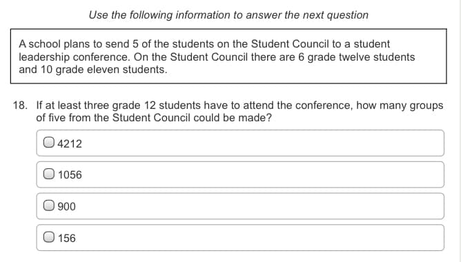 Use the following information to answer the next question
A school plans to send 5 of the students on the Student Council to a student
leadership conference. On the Student Council there are 6 grade twelve students
and 10 grade eleven students.
18. If at least three grade 12 students have to attend the conference, how many groups
of five from the Student Council could be made?
O 4212
O 1056
900
156
