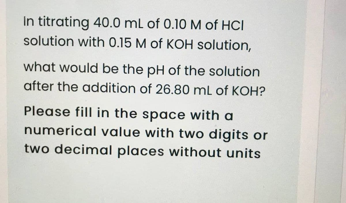 In titrating 40.0 mL of 0.10 M of HCI
solution with 0.15 M of KOH solution,
what would be the pH of the solution
after the addition of 26.80 mL of KOH?
Please fill in the space with a
numerical value with two digits or
two decimal places without units
