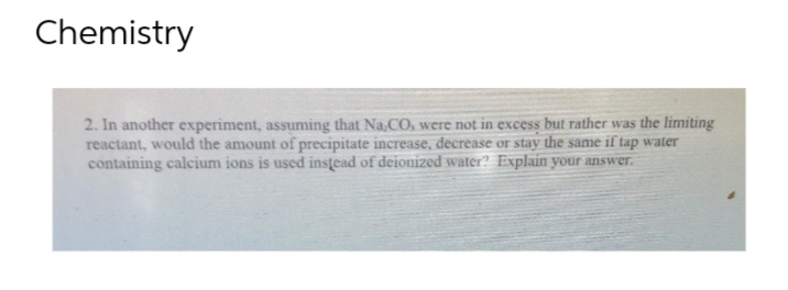 Chemistry
2. In another experiment, assuming that Na,CO, were not in excess but rather was the limiting
reactant, would the amount of precipitate increase, decrease or stay the same if tap water
containing calcium ions is used instead of deionized water? Explain your answer.