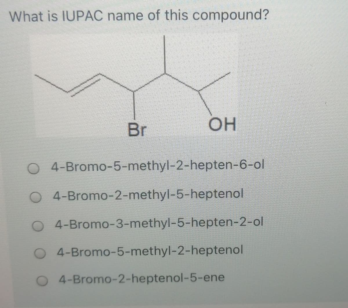 What is IUPAC name of this compound?
Br
OH
O 4-Bromo-5-methyl-2-hepten-6-ol
O 4-Bromo-2-methyl-5-heptenol
O 4-Bromo-3-methyl-5-hepten-2-ol
4-Bromo-5-methyl-2-heptenol
O 4-Bromo-2-heptenol-5-ene
