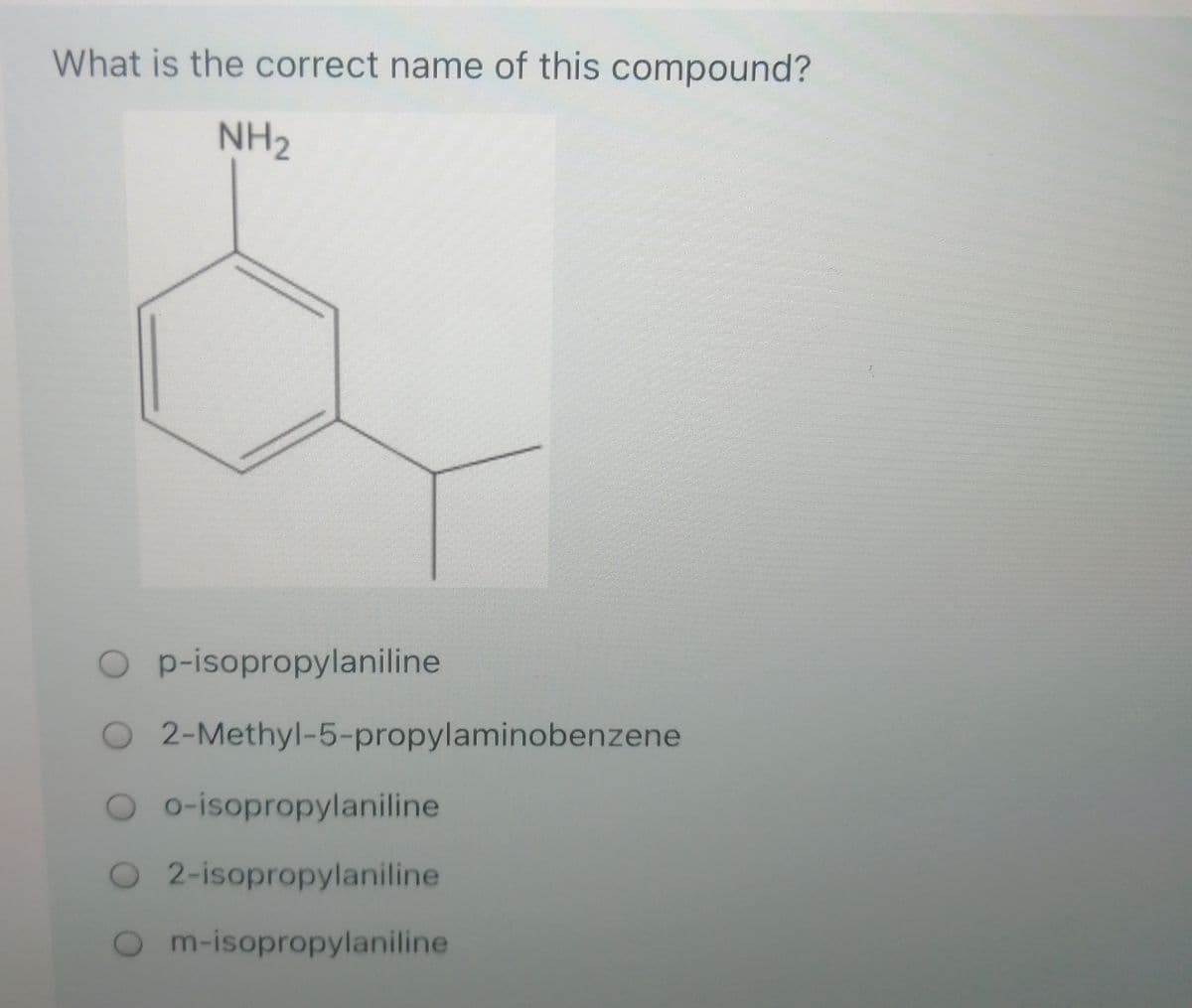 What is the correct name of this compound?
NH2
O p-isopropylaniline
O 2-Methyl-5-propylaminobenzene
O o-isopropylaniline
O2-isopropylaniline
m-isopropylaniline
