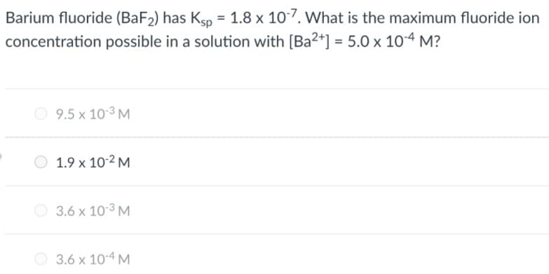 Barium fluoride (BaF2) has Ksp = 1.8 x 107. VWhat is the maximum fluoride ion
concentration possible in a solution with [Ba2+] = 5.0 x 10-4 M?
9.5 x 10-3 M
O 1.9 x 10-2 M
O 3.6 x 10-3 M
O 3.6 x 10-4 M
