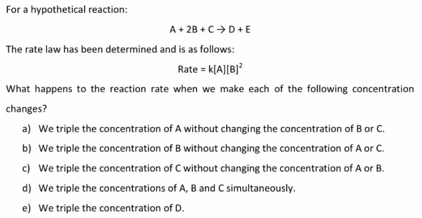 For a hypothetical reaction:
A + 2B + C>D +E
The rate law has been determined and is as follows:
Rate = k[A][B]?
What happens to the reaction rate when we make each of the following concentration
changes?
a) We triple the concentration of A without changing the concentration of B or C.
b) We triple the concentration of B without changing the concentration of A or C.
c) We triple the concentration of C without changing the concentration of A or B.
d) We triple the concentrations of A, B and C simultaneously.
e) We triple the concentration of D.
