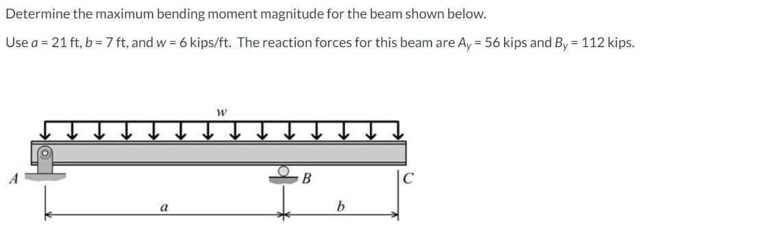 Determine the maximum bending moment magnitude for the beam shown below.
Use a = 21 ft, b = 7 ft, and w = 6 kips/ft. The reaction forces for this beam are Ay = 56 kips and By = 112 kips.
W
B
b
C