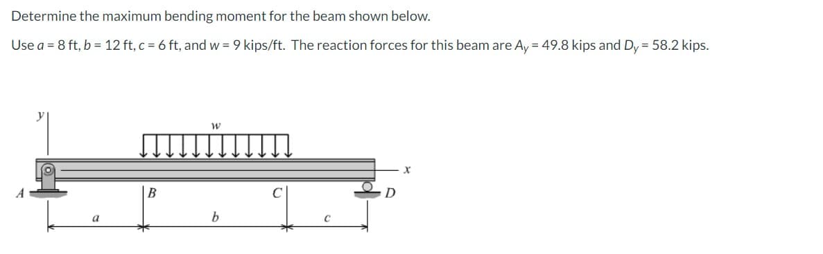 Determine the maximum bending moment for the beam shown below.
Use a = 8 ft, b = 12 ft, c = 6 ft, and w = 9 kips/ft. The reaction forces for this beam are Ay = 49.8 kips and Dy = 58.2 kips.
a
B
W
b
D
X