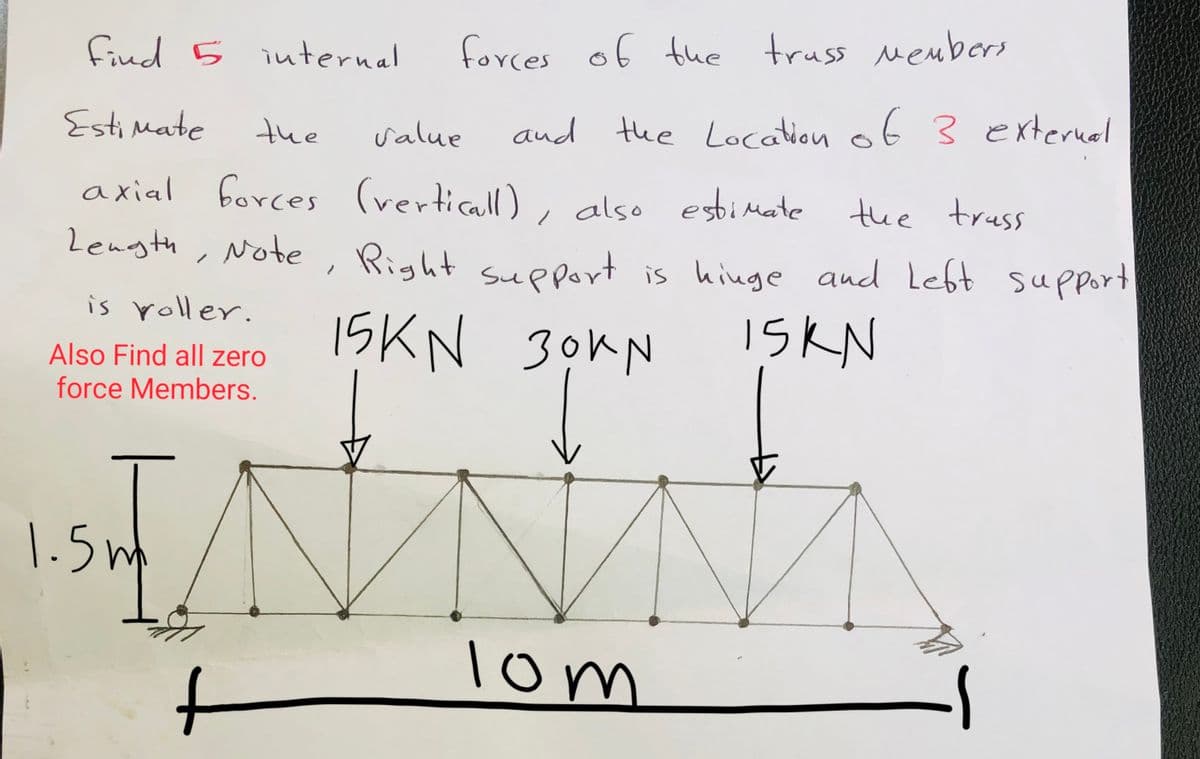 Find 5 internal
forces of the truss members
Estimate
the
value
and the Location of 3 external
the truss
axial forces (verticall), also estimate
Length, Note, Right support is hinge and left support
is roller.
Also Find all zero
Members.
force
|–
1.5m
15KN 30KN
SORN
t
15KN
:-
NNM
10m
