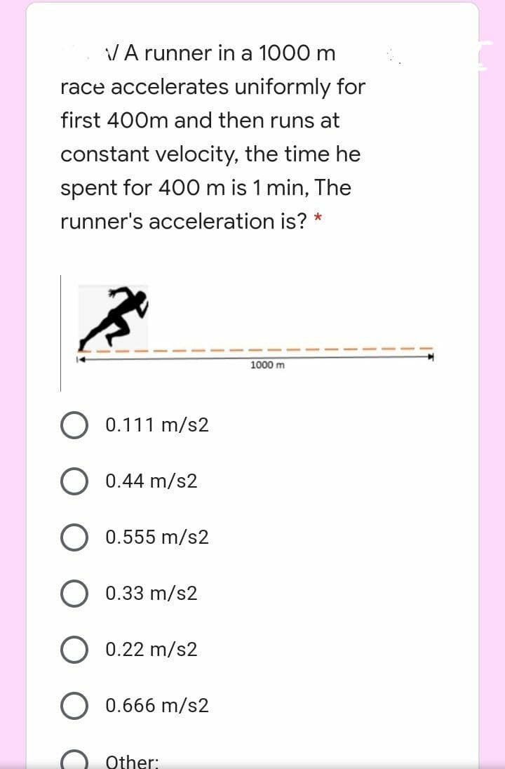 VA runner in a 1000 m
race accelerates uniformly for
first 400m and then runs at
constant velocity, the time he
spent for 400 m is 1 min, The
runner's acceleration is? *
1000 m
0.111 m/s2
0.44 m/s2
0.555 m/s2
0.33 m/s2
0.22 m/s2
0.666 m/s2
Other:
