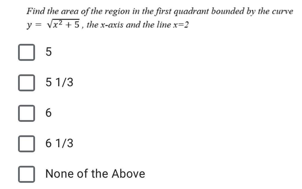 Find the area of the region in the first quadrant bounded by the curve
y = √x² + 5, the x-axis and the line x=2
5
5 1/3
6
6 1/3
None of the Above