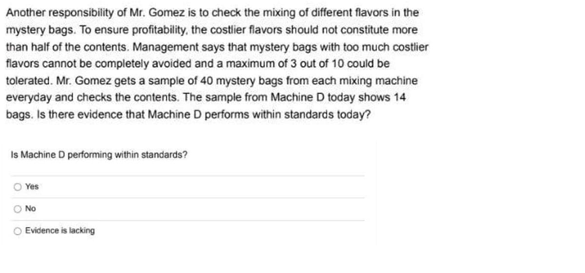 Another responsibility of Mr. Gomez is to check the mixing of different flavors in the
mystery bags. To ensure profitability, the costlier flavors should not constitute more
than half of the contents. Management says that mystery bags with too much costlier
flavors cannot be completely avoided and a maximum of 3 out of 10 could be
tolerated. Mr. Gomez gets a sample of 40 mystery bags from each mixing machine
everyday and checks the contents. The sample from Machine D today shows 14
bags. Is there evidence that Machine D performs within standards today?
Is Machine D performing within standards?
O Yes
O No
O Evidence is lacking