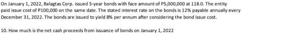 On January 1, 2022, Balagtas Corp. issued 5-year bonds with face amount of P5,000,000 at 118.0. The entity
paid issue cost of P100,000 on the same date. The stated interest rate on the bonds is 12% payable annually every
December 31, 2022. The bonds are issued to yield 8% per annum after considering the bond issue cost.
10. How much is the net cash proceeds from issuance of bonds on January 1, 2022