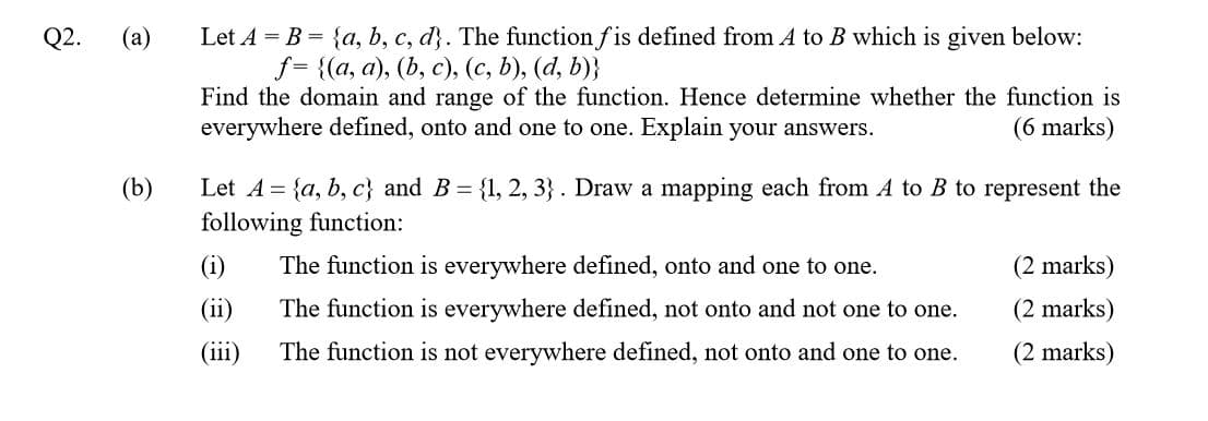 Let A = B = {a, b, c, d}. The function fis defined from A to B which is given below:
J- {(а, а), (b, с), (с, b), (d, b)}
Find the domain and range of the function. Hence determine whether the function is
everywhere defined, onto and one to one. Explain your answers.
Q2.
(a)
(6 marks)
Let A = {a, b, c} and B = {1, 2, 3}. Draw a mapping each from A to B to represent the
following function:
(b)
(i)
The function is everywhere defined, onto and one to one.
(2 marks)
(ii)
The function is everywhere defined, not onto and not one to one.
(2 marks)
(iii)
The function is not everywhere defined, not onto and one to one.
(2 marks)
