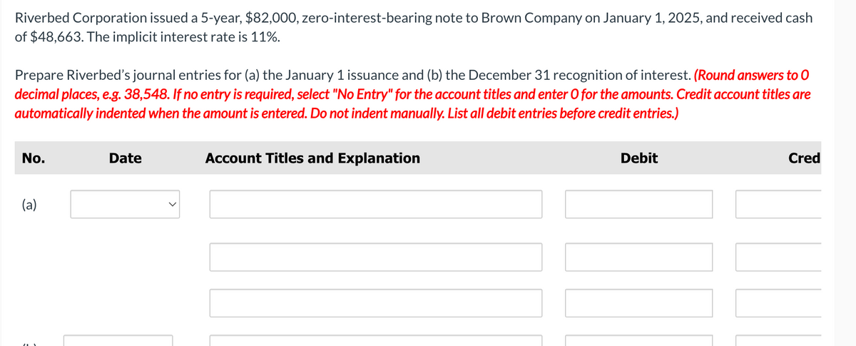 Riverbed Corporation issued a 5-year, $82,000, zero-interest-bearing note to Brown Company on January 1, 2025, and received cash
of $48,663. The implicit interest rate is 11%.
Prepare Riverbed's journal entries for (a) the January 1 issuance and (b) the December 31 recognition of interest. (Round answers to O
decimal places, e.g. 38,548. If no entry is required, select "No Entry" for the account titles and enter O for the amounts. Credit account titles are
automatically indented when the amount is entered. Do not indent manually. List all debit entries before credit entries.)
No.
Date
(a)
Account Titles and Explanation
Debit
Cred